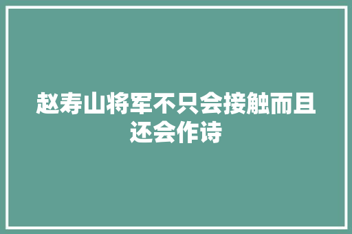 赵寿山将军不只会接触而且还会作诗