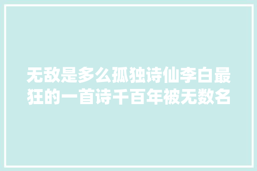 无敌是多么孤独诗仙李白最狂的一首诗千百年被无数名人引用