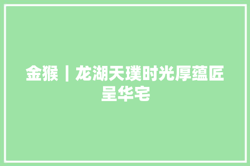 金猴｜龙湖天璞时光厚蕴匠呈华宅