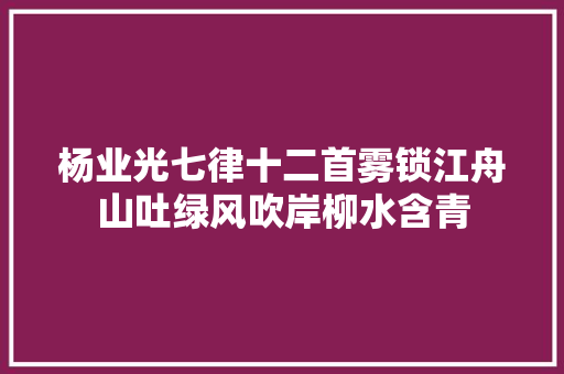 杨业光七律十二首雾锁江舟山吐绿风吹岸柳水含青