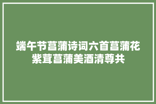端午节菖蒲诗词六首菖蒲花紫茸菖蒲美酒清尊共