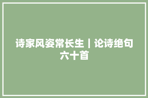 诗家风姿常长生｜论诗绝句六十首