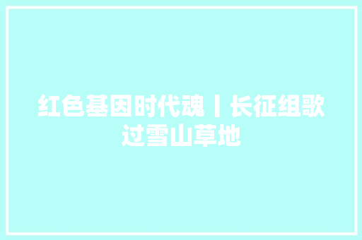 红色基因时代魂丨长征组歌过雪山草地 红色基因时代魂丨长征组歌过雪山草地