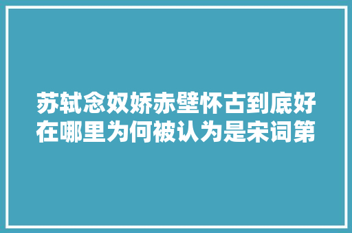 苏轼念奴娇赤壁怀古到底好在哪里为何被认为是宋词第一