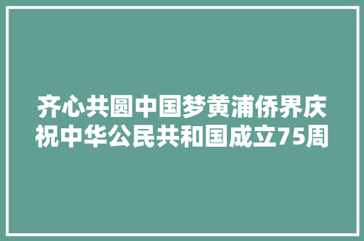 齐心共圆中国梦黄浦侨界庆祝中华公民共和国成立75周年