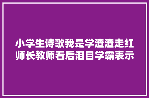 小学生诗歌我是学渣渣走红师长教师看后泪目学霸表示自愧不如