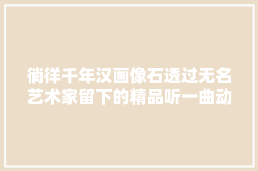 徜徉千年汉画像石透过无名艺术家留下的精品听一曲动人的绝响