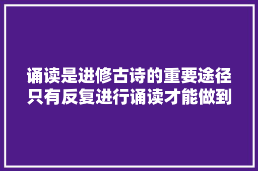 诵读是进修古诗的重要途径只有反复进行诵读才能做到学甚至用