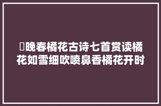 ​晚春橘花古诗七首赏读橘花如雪细吹喷鼻香橘花开时喷鼻香满城