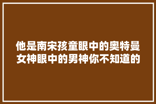 他是南宋孩童眼中的奥特曼女神眼中的男神你不知道的辛弃疾