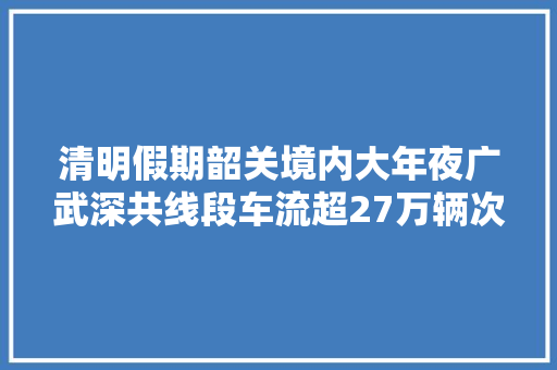 清明假期韶关境内大年夜广武深共线段车流超27万辆次