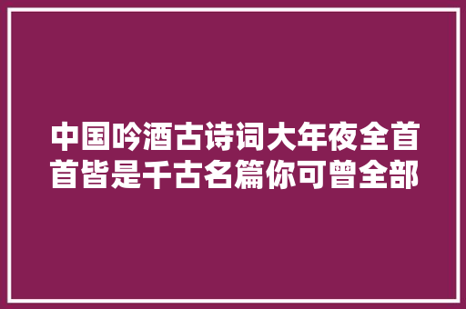 中国吟酒古诗词大年夜全首首皆是千古名篇你可曾全部读过