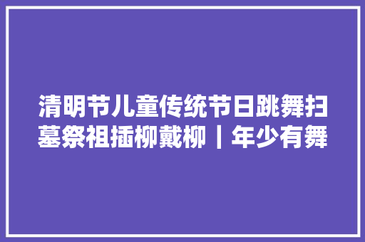 清明节儿童传统节日跳舞扫墓祭祖插柳戴柳｜年少有舞