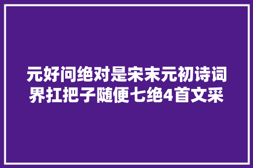 元好问绝对是宋末元初诗词界扛把子随便七绝4首文采情感动人