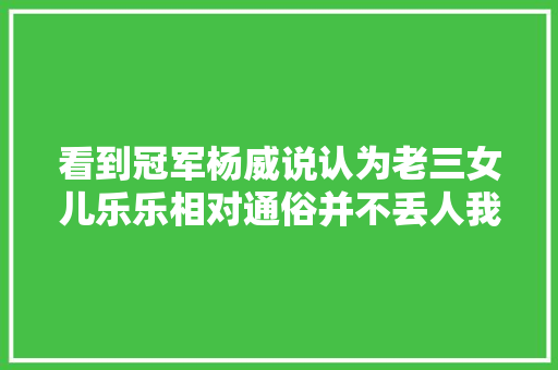 看到冠军杨威说认为老三女儿乐乐相对通俗并不丢人我