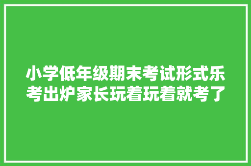 小学低年级期末考试形式乐考出炉家长玩着玩着就考了