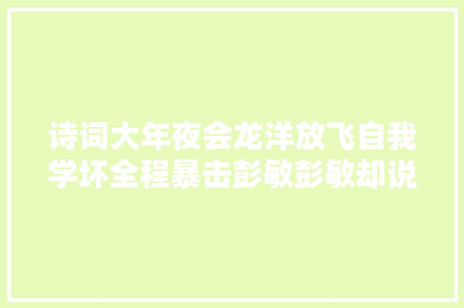 诗词大年夜会龙洋放飞自我学坏全程暴击彭敏彭敏却说好愉快