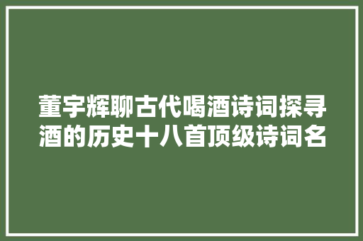 董宇辉聊古代喝酒诗词探寻酒的历史十八首顶级诗词名篇扬世界