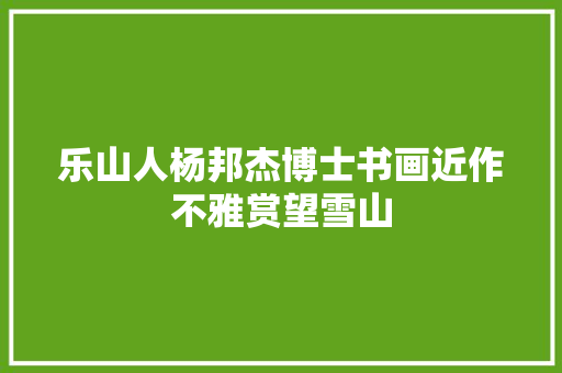 乐山人杨邦杰博士书画近作不雅赏望雪山