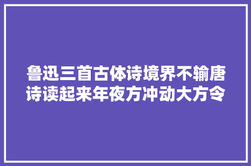 鲁迅三首古体诗境界不输唐诗读起来年夜方冲动大方令人热泪盈眶