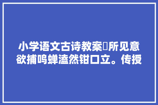 小学语文古诗教案​所见意欲捕鸣蝉溘然钳口立。传授教化设计