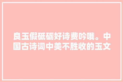 良玉假砥砺好诗费吟哦。中国古诗词中美不胜收的玉文化