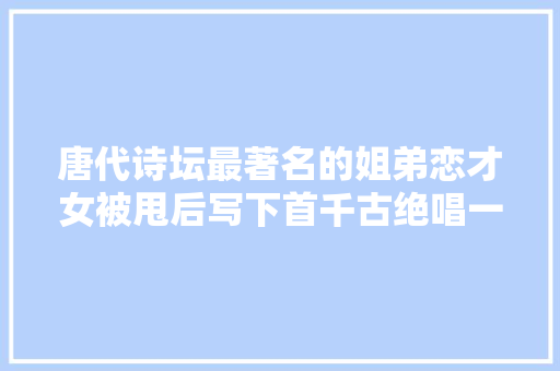 唐代诗坛最著名的姐弟恋才女被甩后写下首千古绝唱一诗封神