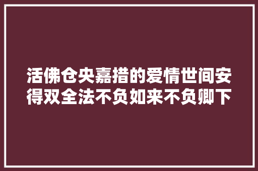 活佛仓央嘉措的爱情世间安得双全法不负如来不负卿下 活佛仓央嘉措的爱情世间安得双全法不负如来不负卿下