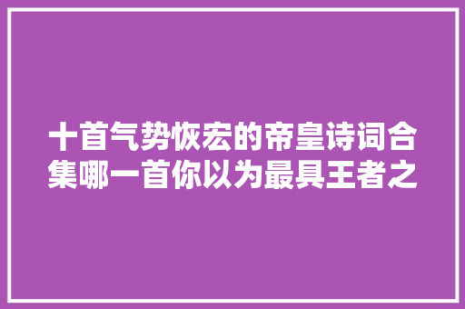 十首气势恢宏的帝皇诗词合集哪一首你以为最具王者之风