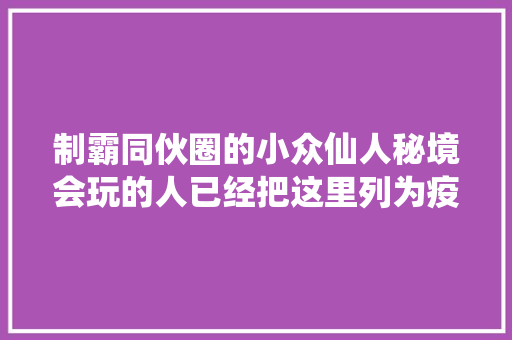 制霸同伙圈的小众仙人秘境会玩的人已经把这里列为疫后不雅光第一站
