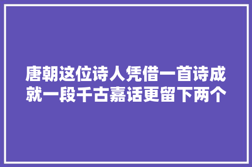 唐朝这位诗人凭借一首诗成就一段千古嘉话更留下两个经典成语