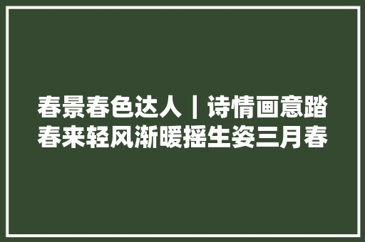 春景春色达人｜诗情画意踏春来轻风渐暖摇生姿三月春景春色您好