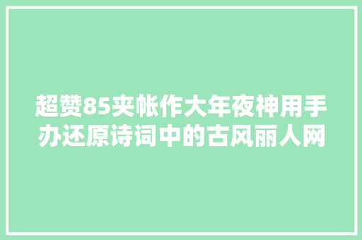 超赞85夹帐作大年夜神用手办还原诗词中的古风丽人网友献上我的膝盖