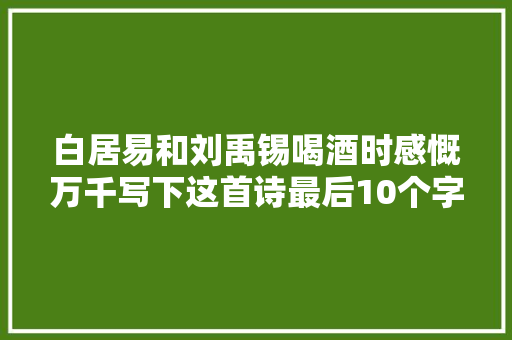 白居易和刘禹锡喝酒时感慨万千写下这首诗最后10个字千古名句