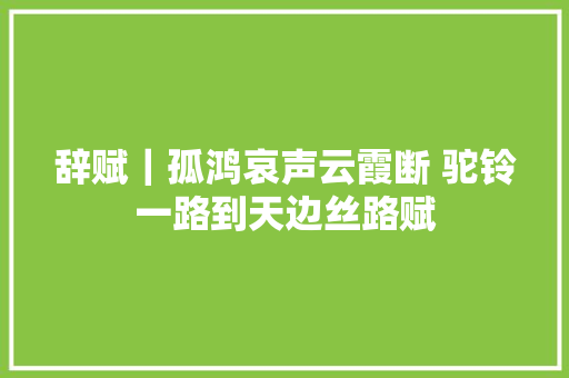 辞赋｜孤鸿哀声云霞断 驼铃一路到天边丝路赋
