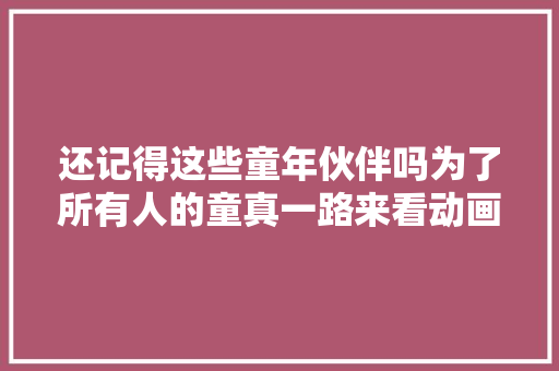 还记得这些童年伙伴吗为了所有人的童真一路来看动画吧