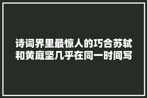 诗词界里最惊人的巧合苏轼和黄庭坚几乎在同一时间写下相似诗词