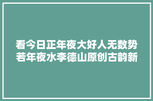 看今日正年夜大好人无数势若年夜水李德山原创古韵新词选登