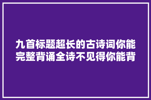 九首标题超长的古诗词你能完整背诵全诗不见得你能背诵标题