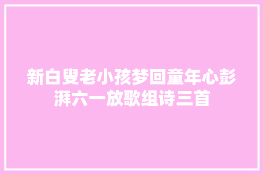 新白叟老小孩梦回童年心彭湃六一放歌组诗三首