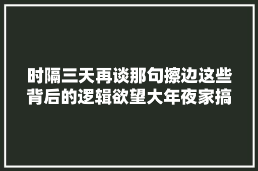 时隔三天再谈那句擦边这些背后的逻辑欲望大年夜家搞清楚