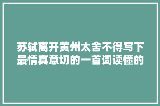 苏轼离开黄州太舍不得写下最情真意切的一首词读懂的人都老了