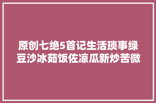 原创七绝5首记生活琐事绿豆沙冰茹饭佐凉瓜新炒苦微甘