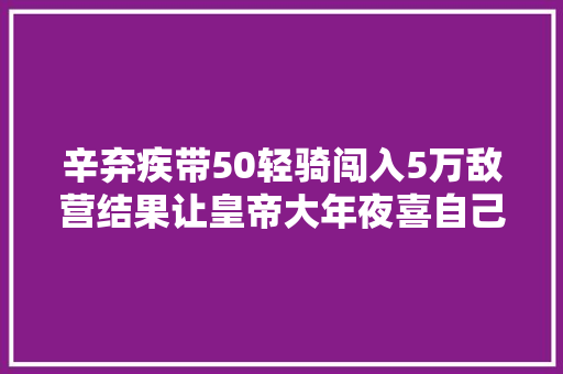 辛弃疾带50轻骑闯入5万敌营结果让皇帝大年夜喜自己悲催了