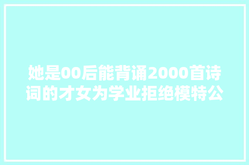 她是00后能背诵2000首诗词的才女为学业拒绝模特公司的邀请