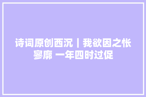 诗词原创西沉｜我欲因之怅寥廓 一年四时过促