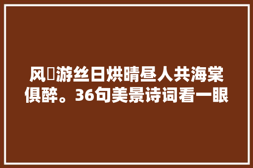 风飏游丝日烘晴昼人共海棠俱醉。36句美景诗词看一眼要陶醉