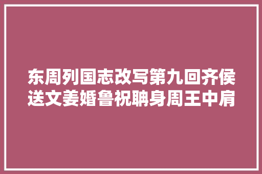 东周列国志改写第九回齐侯送文姜婚鲁祝聃身周王中肩