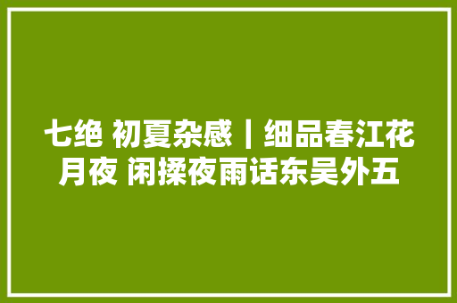 七绝 初夏杂感｜细品春江花月夜 闲揉夜雨话东吴外五首