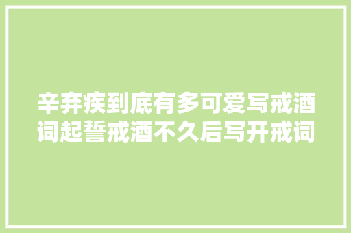 辛弃疾到底有多可爱写戒酒词起誓戒酒不久后写开戒词又喝上了